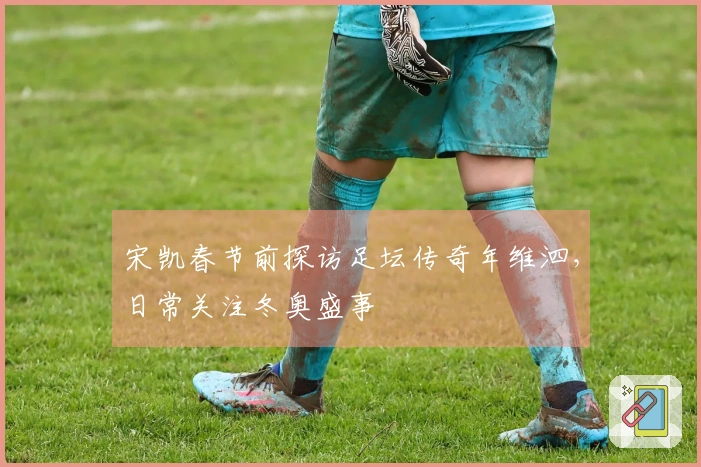 宋凯春节前探访足坛传奇年维泗，日常关注冬奥盛事