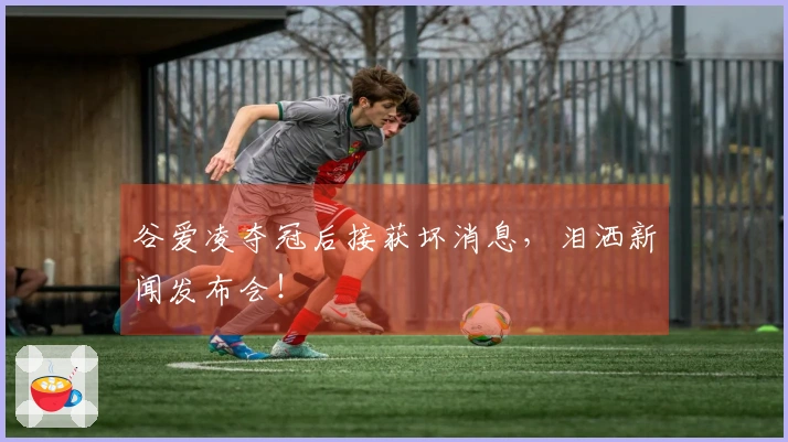 谷爱凌夺冠后接获坏消息，泪洒新闻发布会！