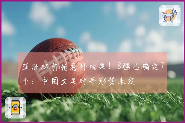 亚洲杯首轮意外结果！8强已确定7个，中国女足对手形势未定