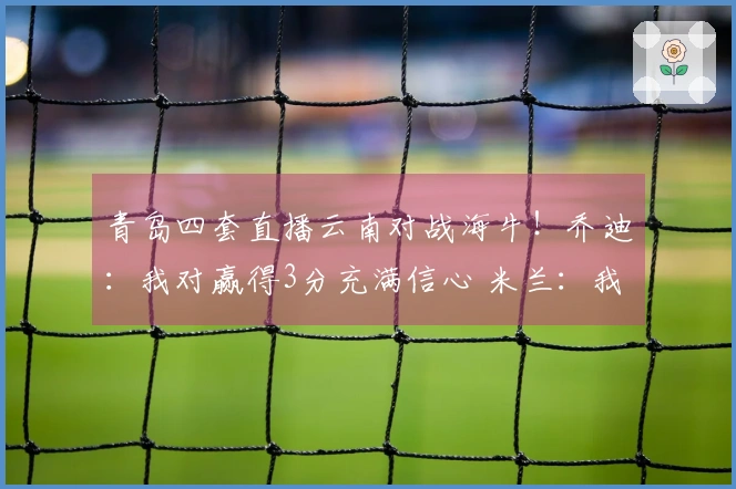青岛四套直播云南对战海牛！乔迪：我对赢得3分充满信心 米兰：我对他了解颇深