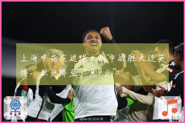 上海申花在进球大战中战胜大连英博，积分降至“负7分”
