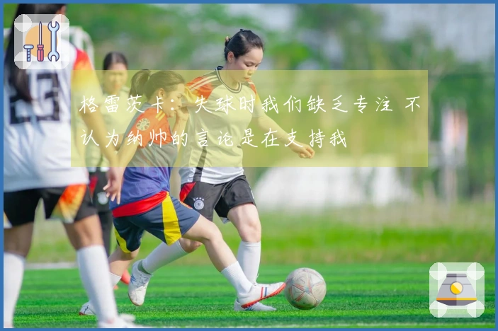 格雷茨卡：失球时我们缺乏专注 不认为纳帅的言论是在支持我