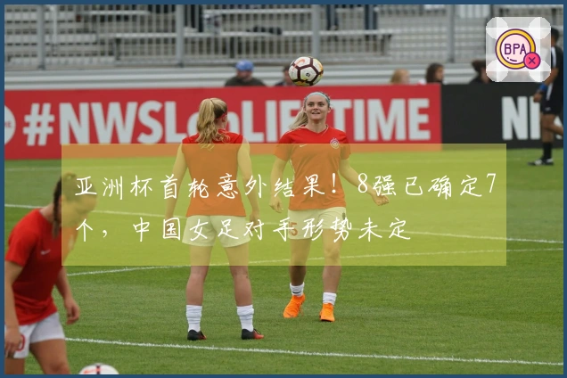 亚洲杯首轮意外结果！8强已确定7个，中国女足对手形势未定