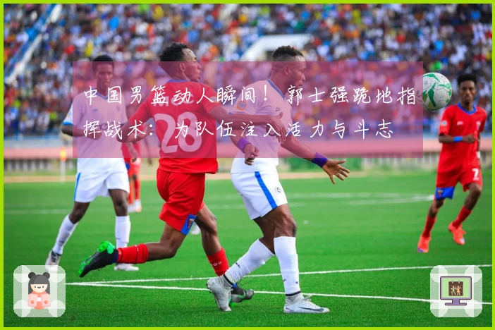 中国男篮动人瞬间！郭士强跪地指挥战术：为队伍注入活力与斗志