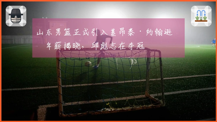 山东男篮正式引入基昂泰·约翰逊，年薪揭晓，邱彪志在夺冠