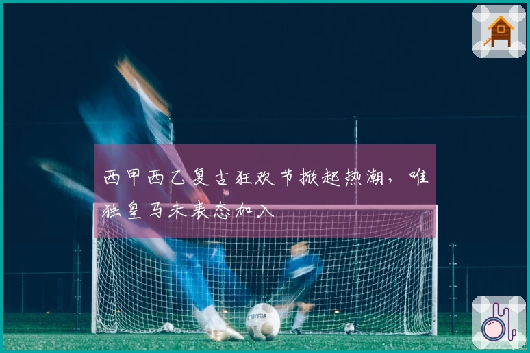 西甲西乙复古狂欢节掀起热潮，唯独皇马未表态加入