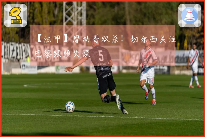 【法甲】摩纳哥双杀！切尔西关注巴黎频频失误