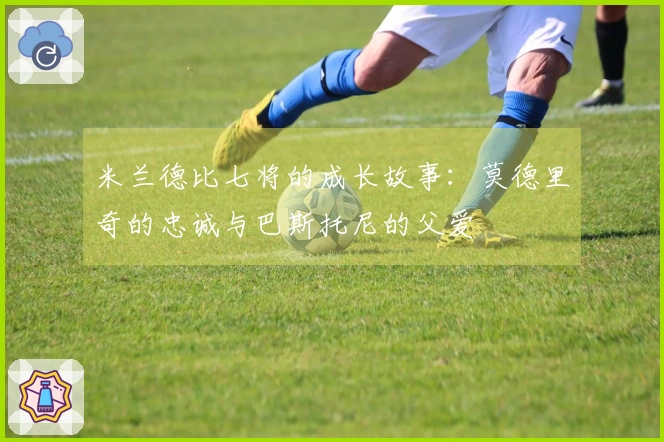 米兰德比七将的成长故事：莫德里奇的忠诚与巴斯托尼的父爱