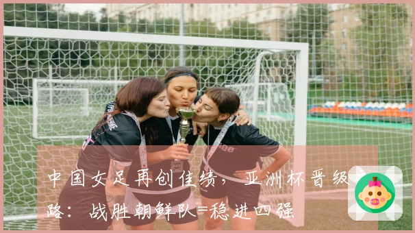 中国女足再创佳绩，亚洲杯晋级之路：战胜朝鲜队=稳进四强