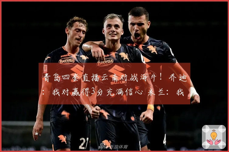 青岛四套直播云南对战海牛！乔迪：我对赢得3分充满信心 米兰：我对他了解颇深