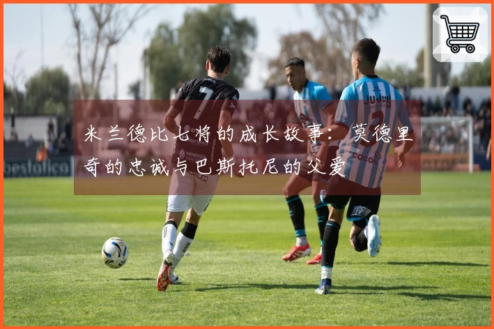 米兰德比七将的成长故事：莫德里奇的忠诚与巴斯托尼的父爱
