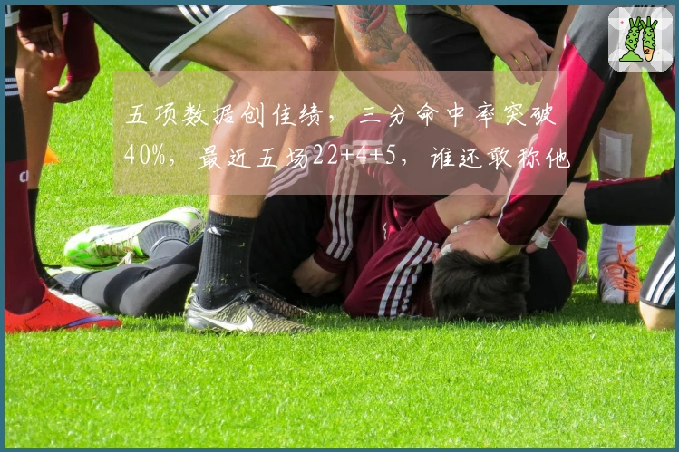 五项数据创佳绩，三分命中率突破40%，最近五场22+4+5，谁还敢称他是失利之选