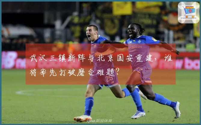 武汉三镇新阵与北京国安重建，谁将率先打破磨合难题？