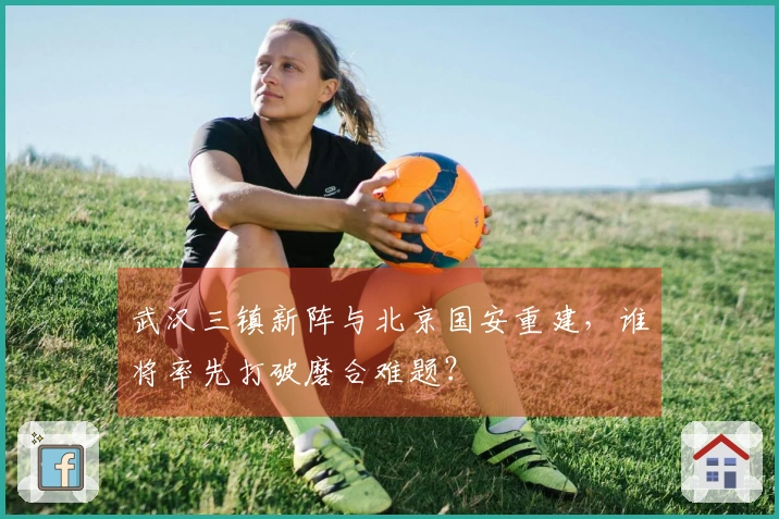 武汉三镇新阵与北京国安重建，谁将率先打破磨合难题？
