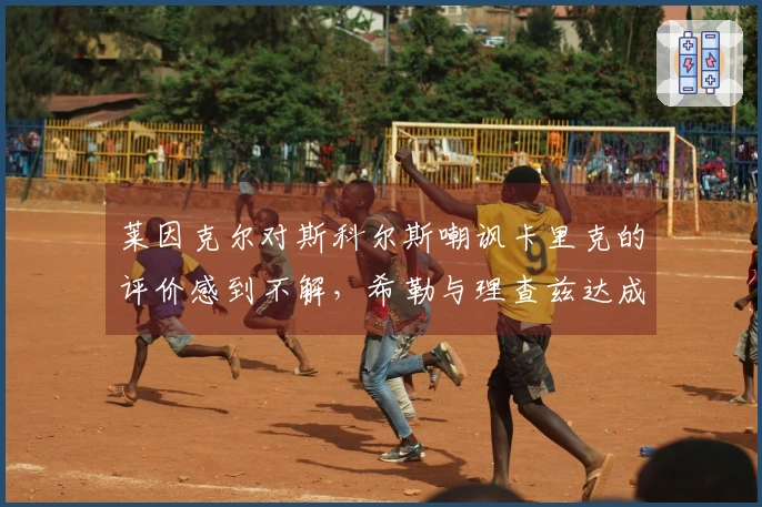 莱因克尔对斯科尔斯嘲讽卡里克的评价感到不解，希勒与理查兹达成共识