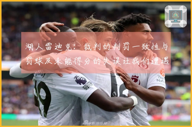 湖人雷迪克：裁判的判罚一致性与罚球及未能得分的失误让我们遭遇失利