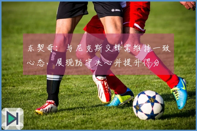 东契奇：与尼克斯交锋需维持一致心态，展现防守决心并提升得分